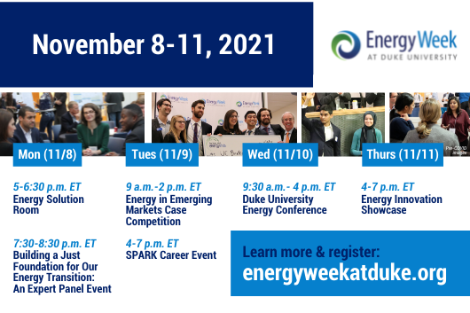 Text: November 8-11, 2021. Logo: Energy Week and Duke University. Horizontal series of 4 images: Image 1: Professionals sitting in a circle listening to each other talk; image 2: Professionals smiling and posing with a check from Energy Week at Duke University; image 3: two professionals standing next to each other, one raising his hand. A group of professionals talking and listening to each other, Label on series of images: Pre-COVID images. Text: Column 1: Mon (11/8) 5-6:30p.m ET Energy Solution Room; 7:3